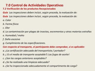 7.0 Control de Actividades Operativas
7.2 Verificación de los productos Recepcionados
Guía Las inspecciones deben incluir, según proceda, la evaluación de:
Guía Las inspecciones deben incluir, según proceda, la evaluación de:
a. Color
b. Forma física
c. Olor
d. La contaminación por plagas de insectos, excrementos y otras materias extrañas
e. Humedad / moho
f. Daño excesivo
g. Cumplimiento de las especificaciones.
Con respecto al transporte, el participante debe comprobar, si es aplicable:
a. ¿La certificación adecuada del transportista / portador?
b. ¿ Es el medio de transporte aceptable?¡ Las fugas de aceite!
c. ¿Son las cargas anteriores aceptables?
d. ¿Se ha realizado una limpieza adecuada?
e. ¿Se ha inspeccionado adecuadamente el compartimento de carga?
 
