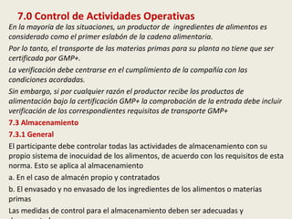 7.0 Control de Actividades Operativas
En la mayoría de las situaciones, un productor de ingredientes de alimentos es
considerado como el primer eslabón de la cadena alimentaria.
Por lo tanto, el transporte de las materias primas para su planta no tiene que ser
certificada por GMP+.
La verificación debe centrarse en el cumplimiento de la compañía con las
condiciones acordadas.
Sin embargo, si por cualquier razón el productor recibe los productos de
alimentación bajo la certificación GMP+ la comprobación de la entrada debe incluir
verificación de los correspondientes requisitos de transporte GMP+
7.3 Almacenamiento
7.3.1 General
El participante debe controlar todas las actividades de almacenamiento con su
propio sistema de inocuidad de los alimentos, de acuerdo con los requisitos de esta
norma. Esto se aplica al almacenamiento
a. En el caso de almacén propio y contratados
b. El envasado y no envasado de los ingredientes de los alimentos o materias
primas
Las medidas de control para el almacenamiento deben ser adecuadas y
 
