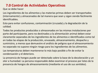 7.0 Control de Actividades Operativas
Que se debe hacer
Los ingredientes de los alimentos y las materias primas deben ser transportados
(internamente) y almacenados de tal manera que sean y sigan siendo fácilmente
identificables.
Esto para evitar confusiones, contaminación (cruzada) y la degradación de la
calidad.
Todos los productos producidos o almacenados en las mismas instalaciones por
parte del participante, pero no destinados a la alimentación animal deben estar
claramente separados de los ingredientes de los alimentos e identificados como tal
en todas las etapas de la producción, envasado, almacenamiento, despacho y
suministro, a menos que demuestre el análisis de peligros que el almacenamiento
no separado no supone ningún riesgo para los ingredientes de los alimentos.
Las temperaturas deben mantenerse lo más bajo posible a fin de evitar la
condensación y el deterioro.
La presencia de hongos puede ser detectado sobre la base de la decoloración y un
olor a humedad. La persona responsable debe examinar el proceso por lotes de la
presencia de hongos de almacenamiento (mediante el uso de sus sentidos).
 