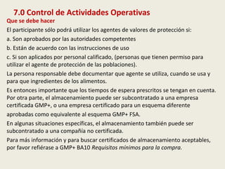 7.0 Control de Actividades Operativas
Que se debe hacer
El participante sólo podrá utilizar los agentes de valores de protección si:
a. Son aprobados por las autoridades competentes
b. Están de acuerdo con las instrucciones de uso
c. Si son aplicados por personal calificado, (personas que tienen permiso para
utilizar el agente de protección de las poblaciones).
La persona responsable debe documentar que agente se utiliza, cuando se usa y
para que ingredientes de los alimentos.
Es entonces importante que los tiempos de espera prescritos se tengan en cuenta.
Por otra parte, el almacenamiento puede ser subcontratado a una empresa
certificada GMP+, o una empresa certificado para un esquema diferente
aprobadas como equivalente al esquema GMP+ FSA.
En algunas situaciones específicas, el almacenamiento también puede ser
subcontratado a una compañía no certificada.
Para más información y para buscar certificados de almacenamiento aceptables,
por favor refiérase a GMP+ BA10 Requisitos mínimos para la compra.
 