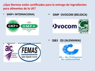 ¿Que Normas están certificadas para la entrega de Ingredientes
para alimentos de la UE?
• GMP+ INTERNACIONAL
• FEMAS AIC (REINO UNIDO)
• GMP OVOCOM (BELGICA)
• Q&S QS (ALEMANIA)
 