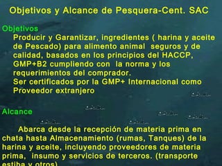 Alcance
Abarca desde la recepción de materia prima en
chata hasta Almacenamiento (rumas, Tanques) de la
harina y aceite, incluyendo proveedores de materia
prima, insumo y servicios de terceros. (transporte
Objetivos
Producir y Garantizar, ingredientes ( harina y aceite
de Pescado) para alimento animal seguros y de
calidad, basados en los principios del HACCP,
GMP+B2 cumpliendo con la norma y los
requerimientos del comprador.
Ser certificados por la GMP+ Internacional como
Proveedor extranjero
Objetivos y Alcance de Pesquera-Cent. SAC
 