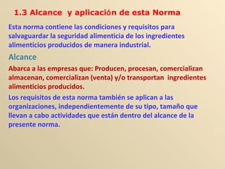 Esta norma contiene las condiciones y requisitos para
salvaguardar la seguridad alimenticia de los ingredientes
alimenticios producidos de manera industrial.
Alcance
Abarca a las empresas que: Producen, procesan, comercializan
almacenan, comercializan (venta) y/o transportan ingredientes
alimenticios producidos.
Los requisitos de esta norma también se aplican a las
organizaciones, independientemente de su tipo, tamaño que
llevan a cabo actividades que están dentro del alcance de la
presente norma.
1.3 Alcance y aplicación de esta Norma
 