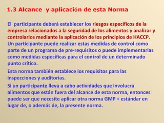 El participante deberá establecer los riesgos específicos de la
empresa relacionados a la seguridad de los alimentos y analizar y
controlarlos mediante la aplicación de los principios de HACCP.
Un participante puede realizar estas medidas de control como
parte de un programa de pre-requisitos o puede implementarlas
como medidas específicas para el control de un determinado
punto crítico.
Esta norma también establece los requisitos para las
inspecciones y auditorías.
Si un participante lleva a cabo actividades que involucra
alimentos que están fuera del alcance de esta norma, entonces
puede ser que necesite aplicar otra norma GMP + estándar en
lugar de, o además de, la presente norma.
1.3 Alcance y aplicación de esta Norma
 
