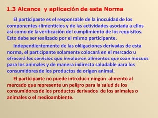 El participante es el responsable de la inocuidad de los
componentes alimenticios y de las actividades asociada a ellos
así como de la verificación del cumplimiento de los requisitos.
Esto debe ser realizado por el mismo participante.
Independientemente de las obligaciones derivadas de esta
norma, el participante solamente colocará en el mercado u
ofrecerá los servicios que involucren alimentos que sean inocuos
para los animales y de manera indirecta saludable para los
consumidores de los productos de origen animal.
El participante no puede introducir ningún alimento al
mercado que represente un peligro para la salud de los
consumidores de los productos derivados de los animales o
animales o el medioambiente.
1.3 Alcance y aplicación de esta Norma
 