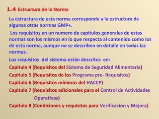 La estructura de esta norma corresponde a la estructura de
algunas otras normas GMP+.
Los requisitos en un numero de capítulos generales de estas
normas son los mismos en lo que respecta al contenido como los
de esta norma, aunque no se describen en detalle en todas las
normas.
Los requisitos del sistema están descritos en:
Capitulo 4 (Requisitos del Sistema de Seguridad Alimentaria)
Capitulo 5 (Requisitos de los Programa pre- Requisitos)
Capitulo 6 (Requisitos mínimos del HACCP)
Capitulo 7 (Requisitos adicionales para el Control de Actividades
Operativas)
Capitulo 8 (Condiciones y requisitos para Verificación y Mejora)
1.4 Estructura de la Norma
 