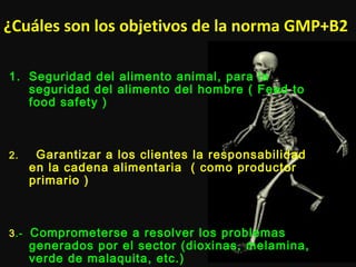 ¿Cuáles son los objetivos de la norma GMP+B2
1. Seguridad del alimento animal, para la
seguridad del alimento del hombre ( Feed to
food safety )
2. Garantizar a los clientes la responsabilidad
en la cadena alimentaria ( como productor
primario )
3.- Comprometerse a resolver los problemas
generados por el sector (dioxinas, melamina,
verde de malaquita, etc.)
 
