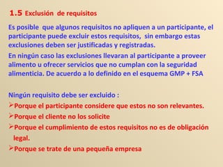 Es posible que algunos requisitos no apliquen a un participante, el
participante puede excluir estos requisitos, sin embargo estas
exclusiones deben ser justificadas y registradas.
En ningún caso las exclusiones llevaran al participante a proveer
alimento u ofrecer servicios que no cumplan con la seguridad
alimenticia. De acuerdo a lo definido en el esquema GMP + FSA
Ningún requisito debe ser excluido :
Porque el participante considere que estos no son relevantes.
Porque el cliente no los solicite
Porque el cumplimiento de estos requisitos no es de obligación
legal.
Porque se trate de una pequeña empresa
1.5 Exclusión de requisitos
 