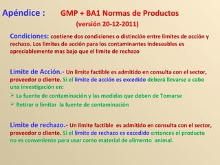 Apéndice : GMP + BA1 Normas de Productos
(versión 20-12-2011)
Condiciones: contiene dos condiciones o distinción entre limites de acción y
rechazo. Los limites de acción para los contaminantes indeseables es
apreciablemente mas bajo que el limite de rechazo
Limite de Acción.- Un limite factible es admitido en consulta con el sector,
proveedor o cliente. Si el limite de acción es excedido deberá llevarse a cabo
una investigación en:
 La fuente de contaminación y las medidas que deben de Tomarse
 Retirar o limitar la fuente de contaminación
Limite de rechazo.- Un limite factible es admitido en consulta con el sector,
proveedor o cliente. Si el limite de rechazo es excedido entonces el producto
no es conveniente para usar como material de alimento animal.
 