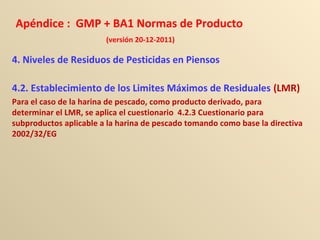 Apéndice : GMP + BA1 Normas de Producto
(versión 20-12-2011)
4. Niveles de Residuos de Pesticidas en Piensos
4.2. Establecimiento de los Limites Máximos de Residuales (LMR)
Para el caso de la harina de pescado, como producto derivado, para
determinar el LMR, se aplica el cuestionario 4.2.3 Cuestionario para
subproductos aplicable a la harina de pescado tomando como base la directiva
2002/32/EG
 