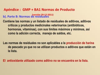 Apéndice : GMP + BA1 Normas de Producto
(versión 20-12-2011)
b). Parte B: Normas de residuales
Contiene las normas y un listado de residuales de aditivos, aditivos
críticos y productos medicinales veterinarios (antibióticos,
hormonas, vitaminas), con sus límites máximos y mínimos, así
como la adición correcta, manejo de saldos, etc.
Las normas de residuales no son aplicables a la producción de harina
de pescado ya que no se utilizan productos o aditivos que están en
la lista.
El antioxidante utilizado como aditivo no se encuentra en la lista.
 