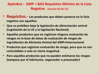 Apéndice : GMP + BA3 Requisitos Mínimo de la Lista
Negativa (versión 01-01-12)
• Requisitos.- Los productos que deben ponerse en la lista
negativa son aquellos:
• Que se prohíben bajo la legislación de alimentación animal
(Legislación de la UE y la legislación Nacional)
• Aquellos productos que no registran ninguna evaluación de
riesgos en la base de datos de evaluación de riesgos de
ingredientes de Alimento Animal del GMP+Internacional
• Productos que registran evaluación de riesgo, pero que no son
controlables o solo en cierta magnitud.
• Para aquellos productos que no pueden estimarse los riesgos
(tampoco por el fabricante, negociador o procesador)
 