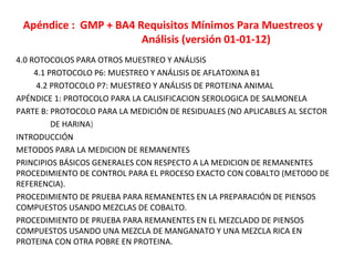 Apéndice : GMP + BA4 Requisitos Mínimos Para Muestreos y
Análisis (versión 01-01-12)
4.0 ROTOCOLOS PARA OTROS MUESTREO Y ANÁLISIS
4.1 PROTOCOLO P6: MUESTREO Y ANÁLISIS DE AFLATOXINA B1
4.2 PROTOCOLO P7: MUESTREO Y ANÁLISIS DE PROTEINA ANIMAL
APÉNDICE 1: PROTOCOLO PARA LA CALISIFICACION SEROLOGICA DE SALMONELA
PARTE B: PROTOCOLO PARA LA MEDICIÓN DE RESIDUALES (NO APLICABLES AL SECTOR
DE HARINA)
INTRODUCCIÓN
METODOS PARA LA MEDICION DE REMANENTES
PRINCIPIOS BÁSICOS GENERALES CON RESPECTO A LA MEDICION DE REMANENTES
PROCEDIMIENTO DE CONTROL PARA EL PROCESO EXACTO CON COBALTO (METODO DE
REFERENCIA).
PROCEDIMIENTO DE PRUEBA PARA REMANENTES EN LA PREPARACIÓN DE PIENSOS
COMPUESTOS USANDO MEZCLAS DE COBALTO.
PROCEDIMIENTO DE PRUEBA PARA REMANENTES EN EL MEZCLADO DE PIENSOS
COMPUESTOS USANDO UNA MEZCLA DE MANGANATO Y UNA MEZCLA RICA EN
PROTEINA CON OTRA POBRE EN PROTEINA.
 