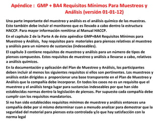 Apéndice : GMP + BA4 Requisitos Mínimos Para Muestreos y
Análisis (versión 01-01-12)
Una parte importante del muestreo y análisis es el análisis químico de las muestras.
Esto también debe incluir el monitoreo que es llevado a cabo dentro la estructura
HACCP. Para mayor información remitirse al Manual HACCP.
En el capítulo 2 de la Parte A de éste apéndice GMP+BA4 Requisitos Mínimos para
Muestreo y Análisis, hay requisitos para materiales para piensos relativos al muestreo
y análisis para un número de sustancias (indeseables).
El capítulo 3 contiene requisitos de muestreo y análisis para un número de tipos de
piensos compuestos. Estos requisitos de muestreo y análisis a llevarse a cabo, relativos
a análisis químicos.
En la documentación y aplicación del Plan de Muestreo y Análisis, los participantes
deben incluir al menos los siguientes requisitos si ellos son pertinentes. Los muestreos y
análisis están dirigidos a proporcionar una base transparente en el Plan de Muestreo y
Análisis que la compañía debe incorporar. En todos los casos no es un requisito que el
muestreo y el análisis tenga lugar para sustancias indeseables por que han sido
establecidas normas dentro la legislación de piensos. Por supuesto cada compañía debe
cumplir con los requisitos mandatorios.
Si no han sido establecidos requisitos mínimos de muestreo y análisis entonces una
compañía debe por si mismo determinar cuan a menudo analizar para demostrar que la
seguridad del material para piensos esta controlada y/o que hay satisfacción con la
norma legal
 