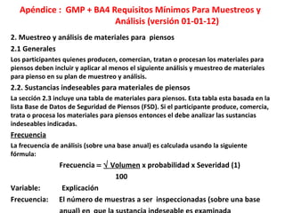 Apéndice : GMP + BA4 Requisitos Mínimos Para Muestreos y
Análisis (versión 01-01-12)
2. Muestreo y análisis de materiales para piensos
2.1 Generales
Los participantes quienes producen, comercian, tratan o procesan los materiales para
piensos deben incluir y aplicar al menos el siguiente análisis y muestreo de materiales
para pienso en su plan de muestreo y análisis.
2.2. Sustancias indeseables para materiales de piensos
La sección 2.3 incluye una tabla de materiales para piensos. Esta tabla esta basada en la
lista Base de Datos de Seguridad de Piensos (FSD). Si el participante produce, comercia,
trata o procesa los materiales para piensos entonces el debe analizar las sustancias
indeseables indicadas.
Frecuencia
La frecuencia de análisis (sobre una base anual) es calculada usando la siguiente
fórmula:
Frecuencia = √ Volumen x probabilidad x Severidad (1)
100
Variable: Explicación
Frecuencia: El número de muestras a ser inspeccionadas (sobre una base
 