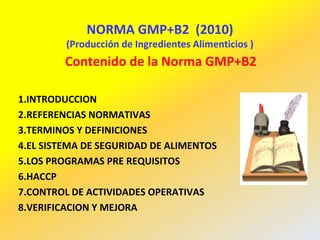 NORMA GMP+B2 (2010)
(Producción de Ingredientes Alimenticios )
Contenido de la Norma GMP+B2
1.INTRODUCCION
2.REFERENCIAS NORMATIVAS
3.TERMINOS Y DEFINICIONES
4.EL SISTEMA DE SEGURIDAD DE ALIMENTOS
5.LOS PROGRAMAS PRE REQUISITOS
6.HACCP
7.CONTROL DE ACTIVIDADES OPERATIVAS
8.VERIFICACION Y MEJORA
 