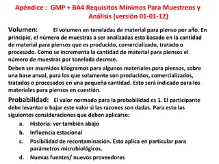 Apéndice : GMP + BA4 Requisitos Mínimos Para Muestreos y
Análisis (versión 01-01-12)
Volumen: El volumen en toneladas de material para pienso por año. En
principio, el número de muestras a ser analizadas esta basado en la cantidad
de material para piensos que es producido, comercializado, tratado o
procesado. Como se incrementa la cantidad de material para piensos el
número de muestras por tonelada decrece.
Deben ser asumidos kilogramos para algunos materiales para piensos, sobre
una base anual, para los que solamente son producidos, comercializados,
tratados o procesados en una pequeña cantidad. Esto será indicado para los
materiales para piensos en cuestión.
Probabilidad: El valor normado para la probabilidad es 1. El participante
debe levantar o bajar este valor si las razones son dadas. Para esto las
siguientes consideraciones que deben aplicarse:
a. Historia: ver también abajo
b. Influencia estacional
c. Posibilidad de recontaminación. Esto aplica en particular para
parámetros microbiológicos.
d. Nuevas fuentes/ nuevos proveedores
 