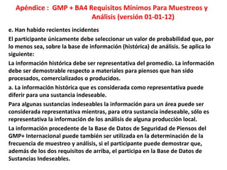 Apéndice : GMP + BA4 Requisitos Mínimos Para Muestreos y
Análisis (versión 01-01-12)
e. Han habido recientes incidentes
El participante únicamente debe seleccionar un valor de probabilidad que, por
lo menos sea, sobre la base de información (histórica) de análisis. Se aplica lo
siguiente:
La información histórica debe ser representativa del promedio. La información
debe ser demostrable respecto a materiales para piensos que han sido
procesados, comercializados o producidos.
a. La información histórica que es considerada como representativa puede
diferir para una sustancia indeseable.
Para algunas sustancias indeseables la información para un área puede ser
considerada representativa mientras, para otra sustancia indeseable, sólo es
representativa la información de los análisis de alguna producción local.
La información procedente de la Base de Datos de Seguridad de Piensos del
GMP+ Internacional puede también ser utilizada en la determinación de la
frecuencia de muestreo y análisis, si el participante puede demostrar que,
además de los dos requisitos de arriba, el participa en la Base de Datos de
Sustancias Indeseables.
 