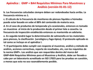 Apéndice : GMP + BA4 Requisitos Mínimos Para Muestreos y
Análisis (versión 01-01-12)
b. Las frecuencias calculadas siempre deben ser redondeadas hacia arriba. La
frecuencia mínima es 1.
c. El cálculo de la frecuencia de monitoreo de piensos líquidos o húmedos
puede estar basado en sobe el 88% del contenido de materia seca.
d. En el caso de productos de temporada y/u ocasionales, entonces es tomado
un muestreo al inicio de la producción desde el primer lote o cosecha. La
frecuencia de inspección establecida entonces es mantenida en adelante.
e. En seguida tendrá lugar la determinación de salmonella en los materiales
para piensos, la clasificación (serológica y fago-típica). El protocolo aplicado es
tal como se incluye en el apéndice I.
•f. El participante debe cumplir con respecto al muestreo, análisis y método de
análisis, acciones correctivas, reporte de resultados, etc, con los requisitos de
la norma GMP+. Los análisis que son requeridos dentro del marco del
GMP+BA4 Requisitos Mínimos para el Muestreo y Análisis, debe ser llevada a
cabo por un laboratorio acreditado en ISO 17025 para las pruebas en cuestión,
a menos que esto no sea razonablemente posible.
 