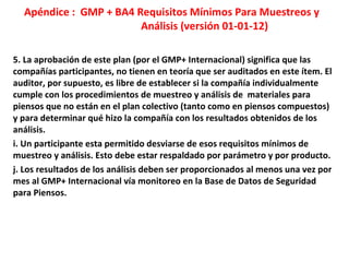 Apéndice : GMP + BA4 Requisitos Mínimos Para Muestreos y
Análisis (versión 01-01-12)
5. La aprobación de este plan (por el GMP+ Internacional) significa que las
compañías participantes, no tienen en teoría que ser auditados en este ítem. El
auditor, por supuesto, es libre de establecer si la compañía individualmente
cumple con los procedimientos de muestreo y análisis de materiales para
piensos que no están en el plan colectivo (tanto como en piensos compuestos)
y para determinar qué hizo la compañía con los resultados obtenidos de los
análisis.
i. Un participante esta permitido desviarse de esos requisitos mínimos de
muestreo y análisis. Esto debe estar respaldado por parámetro y por producto.
j. Los resultados de los análisis deben ser proporcionados al menos una vez por
mes al GMP+ Internacional vía monitoreo en la Base de Datos de Seguridad
para Piensos.
 