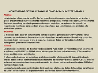 Apéndice : GMP + BA4 Requisitos Mínimos Para Muestreos y
Análisis (versión 01-01-12)
MONITOREO DE DIOXINAS Y DIOXINAS COMO PCBs EN ACEITES Y GRASAS
Alcance
Las siguientes tablas en esta sección dan los requisitos mínimos para monitoreo de los aceites y
grasas provenientes del procesamiento de semillas oleaginosas, refinación de aceite, procesamiento
de grasas animales y mezcla de grasas usados como suministro para piensos, incluyendo los
requisitos de monitoreo para aceites y grasas importadas que son directamente enviados a la
industria de piensos.
Muestreo
El muestreo debe estar en cumplimiento con los requisitos generales del GMP+ General. Varias
técnicas y procedimientos de muestreo están disponibles para el muestreo de aceites y grasas. Las
muestras deben representar el lote o carga. Las muestras deben ser tomadas desde lotes
homogéneos y claramente identificadas.
Análisis
Los análisis de los niveles de dioxinas y dioxinas como PCBs deben ser realizadas por un laboratorio
acreditado por ISO 17025 o GMP+B10 con alcance para dioxinas y dioxinas como PCBs en aceites,
grasas y ácidos grasos y destilados.
El laboratorio debe usar un método de análisis reconocido oficialmente (1). Los certificados de
análisis deben indicar claramente los resultados tanto de dioxinas y dioxinas como PCB’s. El nivel de
ambos de estos contaminantes no pueden exceder los niveles máximos de residuos (Ver GMP+BA1,
Norma de Productos).
Los resultados deben ser suministrados dentro del mes a la Base de Datos de Seguridad para Piensos
del GMP+ International, vía el procedimiento establecido por el GMP+ International.
 