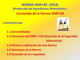 NORMA GMP+B2 (2010)
(Producción de Ingredientes Alimenticios )
Contenido de la Norma GMP+B2
1.INTRODUCCION
1.1.Generalidades
1.2 Estructura del GMP + FSA (Garantía de la Seguridad
Alimenticia)
1.3 Alcance y aplicación de esta Norma
1.4 Estructura de la Norma
1.5 Exclusión de los requisitos
 