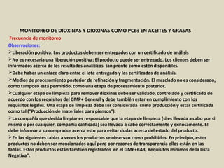 Apéndice : GMP + BA4 Requisitos Mínimos Para Muestreos y
Análisis (versión 01-01-12)
MONITOREO DE DIOXINAS Y DIOXINAS COMO PCBs EN ACEITES Y GRASAS
Frecuencia de monitoreo
Observaciones:
Liberación positiva: Los productos deben ser entregados con un certificado de análisis
No es necesaria una liberación positiva: El producto puede ser entregado. Los clientes deben ser
informados acerca de los resultados analíticos tan pronto como estén disponibles.
Debe haber un enlace claro entre el lote entregado y los certificados de análisis.
Medios de procesamiento posterior de refinación y fragmentación. El mezclado no es considerado,
como tampoco está permitido, como una etapa de procesamiento posterior.
Cualquier etapa de limpieza para remover dioxinas debe ser validado, controlado y certificado de
acuerdo con los requisitos del GMP+ General y debe también estar en cumplimiento con los
requisitos legales. Una etapa de limpieza debe ser considerada como producción y estar certificada
como tal (“Producción de materiales para piensos”).
La compañía que decida limpiar es responsable que la etapa de limpieza (si es llevada a cabo por si
misma o por cualquier, compañía calificada) sea llevada a cabo correctamente y exitosamente. El
debe informar a su comprador acerca esto para evitar dudas acerca del estado del producto.
En las siguientes tablas a veces los productos se observan como prohibidos. En principio, estos
productos no deben ser mencionados aquí pero por rezones de transparencia ellos están en las
tablas. Estos productos están también registrados en el GMP+BA3, Requisitos mínimos de la Lista
Negativa”.
 