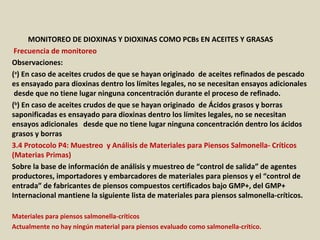 Apéndice : GMP + BA4 Requisitos Mínimos Para Muestreos y
Análisis (versión 01-01-12)
MONITOREO DE DIOXINAS Y DIOXINAS COMO PCBs EN ACEITES Y GRASAS
Frecuencia de monitoreo
Observaciones:
(a
) En caso de aceites crudos de que se hayan originado de aceites refinados de pescado
es ensayado para dioxinas dentro los límites legales, no se necesitan ensayos adicionales
desde que no tiene lugar ninguna concentración durante el proceso de refinado.
(b
) En caso de aceites crudos de que se hayan originado de Ácidos grasos y borras
saponificadas es ensayado para dioxinas dentro los límites legales, no se necesitan
ensayos adicionales desde que no tiene lugar ninguna concentración dentro los ácidos
grasos y borras
3.4 Protocolo P4: Muestreo y Análisis de Materiales para Piensos Salmonella- Críticos
(Materias Primas)
Sobre la base de información de análisis y muestreo de “control de salida” de agentes
productores, importadores y embarcadores de materiales para piensos y el “control de
entrada” de fabricantes de piensos compuestos certificados bajo GMP+, del GMP+
Internacional mantiene la siguiente lista de materiales para piensos salmonella-críticos.
Materiales para piensos salmonella-críticos
Actualmente no hay ningún material para piensos evaluado como salmonella-crítico.
 