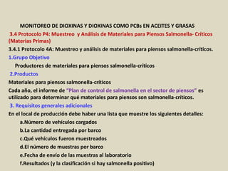 Apéndice : GMP + BA4 Requisitos Mínimos Para Muestreos y
Análisis (versión 01-01-12)
MONITOREO DE DIOXINAS Y DIOXINAS COMO PCBs EN ACEITES Y GRASAS
3.4 Protocolo P4: Muestreo y Análisis de Materiales para Piensos Salmonella- Críticos
(Materias Primas)
3.4.1 Protocolo 4A: Muestreo y análisis de materiales para piensos salmonella-críticos.
1.Grupo Objetivo
Productores de materiales para piensos salmonella-críticos
2.Productos
Materiales para piensos salmonella-críticos
Cada año, el informe de “Plan de control de salmonella en el sector de piensos” es
utilizado para determinar qué materiales para piensos son salmonella-críticos.
3. Requisitos generales adicionales
En el local de producción debe haber una lista que muestre los siguientes detalles:
a.Número de vehículos cargados
b.La cantidad entregada por barco
c.Qué vehículos fueron muestreados
d.El número de muestras por barco
e.Fecha de envío de las muestras al laboratorio
f.Resultados (y la clasificación si hay salmonella positivo)
 