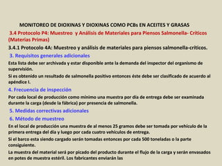 Apéndice : GMP + BA4 Requisitos Mínimos Para Muestreos y
Análisis (versión 01-01-12)
MONITOREO DE DIOXINAS Y DIOXINAS COMO PCBs EN ACEITES Y GRASAS
3.4 Protocolo P4: Muestreo y Análisis de Materiales para Piensos Salmonella- Críticos
(Materias Primas)
3.4.1 Protocolo 4A: Muestreo y análisis de materiales para piensos salmonella-críticos.
3. Requisitos generales adicionales
Esta lista debe ser archivada y estar disponible ante la demanda del inspector del organismo de
supervisión.
Si es obtenido un resultado de salmonella positivo entonces éste debe ser clasificado de acuerdo al
apéndice I.
4. Frecuencia de inspección
Por cada local de producción como mínimo una muestra por día de entrega debe ser examinada
durante la carga (desde la fábrica) por presencia de salmonella.
5. Medidas correctivas adicionales
6. Método de muestreo
En el local de producción una muestra de al menos 25 gramos debe ser tomada por vehículo de la
primera entrega del día y luego por cada cuatro vehículos de entrega.
Si el barco esta siendo cargado serán tomadas entonces por cada 500 toneladas o la parte
consiguiente.
La muestra del material será por picado del producto durante el flujo de la carga y serán envasados
en potes de muestra estéril. Los fabricantes enviarán las
 