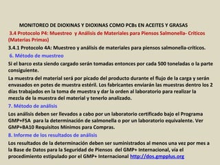 Apéndice : GMP + BA4 Requisitos Mínimos Para Muestreos y
Análisis (versión 01-01-12)
MONITOREO DE DIOXINAS Y DIOXINAS COMO PCBs EN ACEITES Y GRASAS
3.4 Protocolo P4: Muestreo y Análisis de Materiales para Piensos Salmonella- Críticos
(Materias Primas)
3.4.1 Protocolo 4A: Muestreo y análisis de materiales para piensos salmonella-críticos.
6. Método de muestreo
Si el barco esta siendo cargado serán tomadas entonces por cada 500 toneladas o la parte
consiguiente.
La muestra del material será por picado del producto durante el flujo de la carga y serán
envasados en potes de muestra estéril. Los fabricantes enviarán las muestras dentro los 2
días trabajados en la toma de muestra y dar la orden al laboratorio para realizar la
mezcla de la muestra del material y tenerlo analizado.
7. Método de análisis
Los análisis deben ser llevados a cabo por un laboratorio certificado bajo el Programa
GMP+FSA para la determinación de salmonella o por un laboratorio equivalente. Ver
GMP+BA10 Requisitos Mínimos para Compras.
8. Informe de los resultados de análisis
Los resultados de la determinación deben ser suministrados al menos una vez por mes a
la Base de Datos para la Seguridad de Piensos del GMP+ Internacional, vía el
procedimiento estipulado por el GMP+ Internacional http://dos.gmpplus.org
 