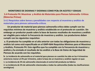 Apéndice : GMP + BA4 Requisitos Mínimos Para Muestreos y
Análisis (versión 01-01-12)
MONITOREO DE DIOXINAS Y DIOXINAS COMO PCBs EN ACEITES Y GRASAS
3.4 Protocolo P4: Muestreo y Análisis de Materiales para Piensos Salmonella- Críticos
(Materias Primas)
3.4.2 Requisitos sobre bonos y penalidades con respecto al muestreo y análisis de
materiales para piensos salmonella-críticos
Un productor de material para piensos salmonella-crítico debe cumplir con los
requisitos mínimos de muestreo y análisis establecido en el protocolo en cuestión. Sin
embargo un productor puede sobre la base de buenos resultados de muestreo y análisis
ser elegible para reducir la frecuencia de muestreo y análisis. Los productores deben
cumplir con los siguientes requisitos:
a. El productor ha cumplido en el año anterior con todas las obligaciones de muestreo y
análisis tal como está especificado en el GMP+BA4 Requisitos Mínimos para el Muestreo
y Análisis, Protocolo P4. Esto significa que ha cumplido con la frecuencia de muestreo y
análisis y ha enviado el resultado de los análisis a la Base de Datos de Seguridad de
Piensos de acuerdo con los requisitos.
b. La incidencia de salmonella en el material para piensos en cuestión ha sido en los 4 trimestres
anteriores menor al 3% por trimestre, sobre la base de un muestreo y análisis regular en que:
1. La incidencia de 3% de salmonella relacionada al control del producto ex-fabrica
2. La incidencia de 3% de salmonella relacionadas a todas las salmonellas (todas las clasificaciones
serológicas)
 