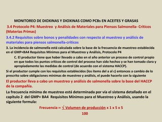 Apéndice : GMP + BA4 Requisitos Mínimos Para Muestreos y
Análisis (versión 01-01-12)
MONITOREO DE DIOXINAS Y DIOXINAS COMO PCBs EN ACEITES Y GRASAS
3.4 Protocolo P4: Muestreo y Análisis de Materiales para Piensos Salmonella- Críticos
(Materias Primas)
3.4.2 Requisitos sobre bonos y penalidades con respecto al muestreo y análisis de
materiales para piensos salmonella-críticos
3. La incidencia de salmonella está calculada sobre la base de la frecuencia de muestreo establecida
en el GMP+BA4 Requisitos Mínimos para el Muestreo y Análisis, Protocolo P4
C. El productor tiene que haber llevado a cabo en el año anterior un proceso de control propio
en que todos los puntos críticos de control del proceso han sido hechos y se han tomado clara y
apropiadamente las medidas de control (de acuerdo con el sistema HACCP).
Si el productor cumple con los requisitos establecidos (los ítems del a al c) entonces a cambio de lo
prescrito sobre obligaciones mínimas de muestreo y análisis, el puede hacerlo con la siguiente
El productor lleva a cabo un muestreo y análisis de salmonella sobre la base del HACCP
de la compañía.
La frecuencia mínima de muestreo está determinada por vía el sistema detallado en el
capítulo 2 del GMP+ BA4 Requisitos Mínimos para el Muestreo y Análisis, usando la
siguiente formula:
Frecuencia = √ Volumen de producción x 1 x 5 x 5
100
 