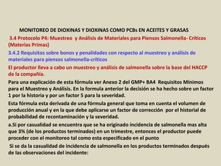 Apéndice : GMP + BA4 Requisitos Mínimos Para Muestreos y
Análisis (versión 01-01-12)
MONITOREO DE DIOXINAS Y DIOXINAS COMO PCBs EN ACEITES Y GRASAS
3.4 Protocolo P4: Muestreo y Análisis de Materiales para Piensos Salmonella- Críticos
(Materias Primas)
3.4.2 Requisitos sobre bonos y penalidades con respecto al muestreo y análisis de
materiales para piensos salmonella-críticos
El productor lleva a cabo un muestreo y análisis de salmonella sobre la base del HACCP
de la compañía.
Para una explicación de esta fórmula ver Anexo 2 del GMP+ BA4 Requisitos Mínimos
para el Muestreo y Análisis. En la formula anterior la decisión se ha hecho sobre un factor
1 por la historia y por un factor 5 para la severidad.
Esta fórmula esta derivada de una fórmula general que toma en cuenta el volumen de
producción anual y en la que debe aplicarse un factor de corrección por el historial de
probabilidad de recontaminación y la severidad.
a.Si por casualidad se encuentra que se ha originado incidencia de salmonella mas alta
que 3% (de los productos terminados) en un trimestre, entonces el productor puede
proceder con el monitoreo tal como esta especificado en el punto
Si se da la casualidad de incidencia de salmonella en los productos terminados después
de las observaciones del incidente:
 