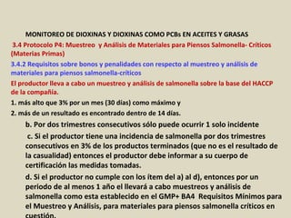 Apéndice : GMP + BA4 Requisitos Mínimos Para Muestreos y
Análisis (versión 01-01-12)
MONITOREO DE DIOXINAS Y DIOXINAS COMO PCBs EN ACEITES Y GRASAS
3.4 Protocolo P4: Muestreo y Análisis de Materiales para Piensos Salmonella- Críticos
(Materias Primas)
3.4.2 Requisitos sobre bonos y penalidades con respecto al muestreo y análisis de
materiales para piensos salmonella-críticos
El productor lleva a cabo un muestreo y análisis de salmonella sobre la base del HACCP
de la compañía.
1. más alto que 3% por un mes (30 días) como máximo y
2. más de un resultado es encontrado dentro de 14 días.
b. Por dos trimestres consecutivos sólo puede ocurrir 1 solo incidente
c. Si el productor tiene una incidencia de salmonella por dos trimestres
consecutivos en 3% de los productos terminados (que no es el resultado de
la casualidad) entonces el productor debe informar a su cuerpo de
certificación las medidas tomadas.
d. Si el productor no cumple con los ítem del a) al d), entonces por un
periodo de al menos 1 año el llevará a cabo muestreos y análisis de
salmonella como esta establecido en el GMP+ BA4 Requisitos Mínimos para
el Muestreo y Análisis, para materiales para piensos salmonella críticos en
 