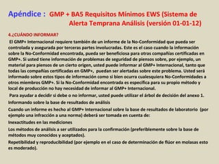 Apéndice : GMP + BA5 Requisitos Mínimos EWS (Sistema de
Alerta Temprana Análisis (versión 01-01-12)
4.¿CUÁNDO INFORMAR?
El GMP+ Internacional requiere también de un informe de la No-Conformidad que pueda ser
controlada y asegurada por terceras partes involucradas. Este es el caso cuando la información
sobre la No-Conformidad encontrada, pueda ser beneficiosa para otras compañías certificadas en
GMP+. Si usted tiene información de problemas de seguridad de piensos sobre, por ejemplo, un
material para piensos de un cierto origen, usted puede informar al GMP+ Internacional, tanto que
todas las compañías certificadas en GMP+, puedan ser alertadas sobre este problema. Usted será
informado sobre estos tipos de información como si bien ocurra cualesquiera No-Conformidades a
otros miembros GMP+. Si la No-Conformidad encontrada es específica para su propio método y
local de producción no hay necesidad de informar al GMP+ Internacional.
Para ayudar a decidir si debe o no informar, usted puede utilizar el árbol de decisión del anexo 1.
Informando sobre la base de resultados de análisis
Cuando un informe es hecho al GMP+ Internacional sobre la base de resultados de laboratorio (por
ejemplo una infracción a una norma) deberá ser tomada en cuenta de:
Inexactitudes en las mediciones
Los métodos de análisis a ser utilizados para la confirmación (preferiblemente sobre la base de
métodos muy conocidos y aceptados).
Repetibilidad y reproducibilidad (por ejemplo en el caso de determinación de flúor en molasas esto
es moderado).
 