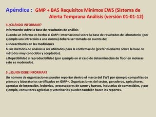 Apéndice : GMP + BA5 Requisitos Mínimos EWS (Sistema de
Alerta Temprana Análisis (versión 01-01-12)
4.¿CUÁNDO INFORMAR?
Informando sobre la base de resultados de análisis
Cuando un informe es hecho al GMP+ Internacional sobre la base de resultados de laboratorio (por
ejemplo una infracción a una norma) deberá ser tomada en cuenta de:
a.Inexactitudes en las mediciones
b.Los métodos de análisis a ser utilizados para la confirmación (preferiblemente sobre la base de
métodos muy conocidos y aceptados).
c.Repetibilidad y reproducibilidad (por ejemplo en el caso de determinación de flúor en molasas
esto es moderado).
5. ¿QUIEN DEBE INFORMAR?
Un número de organizaciones pueden reportar dentro el marco del EWS por ejemplo compañías de
piensos y laboratorios certificados en GMP+. Organizaciones del sector, ganaderos, agricultores,
agencias de inspección, lecherías, procesadores de carne y huevos, industrias de comestibles, y por
ejemplo, consultores agrícolas y veterinarios pueden también hacer los reportes.
 