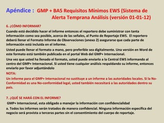 Apéndice : GMP + BA5 Requisitos Mínimos EWS (Sistema de
Alerta Temprana Análisis (versión 01-01-12)
6. ¿CÓMO INFORMAR?
Cuando está decidido hacer el informe entonces el reportero debe suministrar con tanta
información como sea posible, acerca de las señales, al Punto de Reportaje EWS. El reportero
deberá llenar el Formato Informe de Observaciones (anexo 2) asegurarse que cada parte de
información está incluida en el informe.
Usted puede llenar el formato a mano, pero preferible sea digitalmente. Una versión en Word de
este formato está también publicada en el portal Web del GMP+ Internacional.
Una vez que usted ha llenado el formato, usted puede enviarlo a la Central EWS informando al
centro del GMP+ Internacional. Si usted tiene cualquier análisis respaldando su informe, entonces
enviarlo por favor adjuntándolo
NOTA:
Un informe para el GMP+ Internacional no sustituye a un informe a las autoridades locales. Si la No-
Conformidad es una No-conformidad legal, usted también necesitará a las autoridades dentro su
país.
7. ¿QUÉ SE HARÁ CON EL INFORME?
GMP+ Internacional, esta obligado a manejar la información con confidencialidad
a. Todos los informes serán tratados de manera confidencial. Ninguna información específica del
negocio será provista a terceras partes sin el consentimiento del cuerpo de reportaje.
 