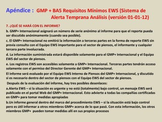 Apéndice : GMP + BA5 Requisitos Mínimos EWS (Sistema de
Alerta Temprana Análisis (versión 01-01-12)
7. ¿QUÉ SE HARÁ CON EL INFORME?
b. GMP+ Internacional asignará un número de serie anónimo al informe para que el reporte pueda
ser discutido anónimamente (cuando sea posible).
c. El GMP+ Internacional no emitirá la información a terceras partes en la forma de reporte EWS sin
previa consulta con el Equipo EWS importante para el sector de piensos, el informante y cualquier
tercera parte involucrada.
d. La información suministrada estará disponible solamente para el GMP+ Internacional y el Equipo
EWS del sector de piensos.
e. Los registros EWS son accesibles solamente a GMP+ Internacional. Terceras partes tendrán acceso
solamente con el permiso del Director Gerente del GMP+ Internacional.
El informe será evaluado por el Equipo EWS Interno de Piensos del GMP+ Internacional, y discutido
si es necesario dentro del sector de piensos con el Equipo EWS del sector de piensos.
Después de la evaluación del informe, hay tres posibles desenlaces:
a.Alerta EWS – si la situación es urgente y no está (totalmente) bajo control, un mensaje EWS será
publicado en el portal Web del GMP+ Internacional. Esto advierte a todas las compañías certificadas
en GMP+ para tomar medidas apropiadas
b.Un informe general dentro del marco del procedimiento EWS – si la situación está bajo control
pero es útil informar a otros miembros GMP+ acerca de lo que pasó. Con esta información, los otros
miembros GMP+ pueden tomar medidas allí en sus propios procesos
 