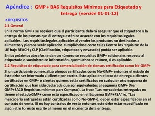 Apéndice : GMP + BA6 Requisitos Mínimos para Etiquetado y
Entrega (versión 01-01-12)
2.REQUISITOS
2.1 General
En la norma GMP+ se requiere que el participante deberá asegurar que el etiquetado y la
entrega de los piensos que él entrega estén de acuerdo con los requisitos legales
aplicables. Los requisitos legales aplicables al vender los productos no destinados a
alimentos y piensos serán aplicados cumpliéndose como tales Dentro los requisitos de la
UE bajo REACH y CLP (Clasificación, etiquetado y envasado) podría ser aplicable.
En los próximos párrafos se dan un número de requisitos GMP+ adicionales respecto al
etiquetado o suministro de información, que muchos se reúnen, si es aplicable.
2.2 Requisitos de etiquetado para comercialización de piensos certificados como No-GMP+
Si un participante comercializa piensos certificados como No-GMP+ entonces el estado de
éste debe ser informado al cliente por escrito. Esto aplica en el caso de entrega a clientes
certificados en GMP+ o clientes quienes están certificados en cualquier otro esquema de
certificación que han sido declarado que son equivalentes al esquema GMP+ (Ver
GMP+BA10 Requisitos mínimos para Compras). La frase “Las mercaderías entregadas no
tienen el estado GMP+ como está especificado en el Esquema GMP+FSA” (o, “Las
mercadería entregadas están certificadas como No-GMP+), deben estar especificados en el
contrato de venta. Si no hay contratos de venta entonces este debe estar especificado en
algún otro formato escrito al menos en el momento de la entrega.
 