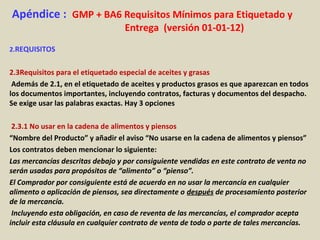 Apéndice : GMP + BA6 Requisitos Mínimos para Etiquetado y
Entrega (versión 01-01-12)
2.REQUISITOS
2.3Requisitos para el etiquetado especial de aceites y grasas
Además de 2.1, en el etiquetado de aceites y productos grasos es que aparezcan en todos
los documentos importantes, incluyendo contratos, facturas y documentos del despacho.
Se exige usar las palabras exactas. Hay 3 opciones
2.3.1 No usar en la cadena de alimentos y piensos
“Nombre del Producto” y añadir el aviso “No usarse en la cadena de alimentos y piensos”
Los contratos deben mencionar lo siguiente:
Las mercancías descritas debajo y por consiguiente vendidas en este contrato de venta no
serán usadas para propósitos de “alimento” o “pienso”.
El Comprador por consiguiente está de acuerdo en no usar la mercancía en cualquier
alimento o aplicación de piensos, sea directamente o después de procesamiento posterior
de la mercancía.
Incluyendo esta obligación, en caso de reventa de las mercancías, el comprador acepta
incluir esta cláusula en cualquier contrato de venta de todo o parte de tales mercancías.
 
