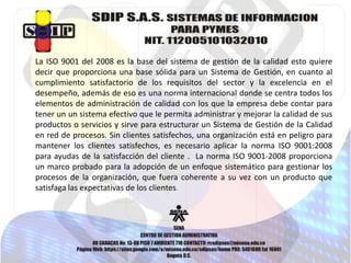 La ISO 9001 del 2008 es la base del sistema de gestión de la calidad esto quiere 
decir que proporciona una base sólida para un Sistema de Gestión, en cuanto al 
cumplimiento satisfactorio de los requisitos del sector y la excelencia en el 
desempeño, además de eso es una norma internacional donde se centra todos los 
elementos de administración de calidad con los que la empresa debe contar para 
tener un un sistema efectivo que le permita administrar y mejorar la calidad de sus 
productos o servicios y sirve para estructurar un Sistema de Gestión de la Calidad 
en red de procesos. Sin clientes satisfechos, una organización está en peligro para 
mantener los clientes satisfechos, es necesario aplicar la norma ISO 9001:2008 
para ayudas de la satisfacción del cliente . La norma ISO 9001-2008 proporciona 
un marco probado para la adopción de un enfoque sistemático para gestionar los 
procesos de la organización, que fuera coherente a su vez con un producto que 
satisfaga las expectativas de los clientes. 
 