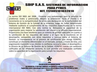 La norma ISO 9001 del 2008 , Presenta una metodología para la solución de 
problemas reales y potenciales .Mejora la orientación hacia el cliente y el 
incremento en la competitividad. Se emite una declaración de la conformidad del 
Sistema de Gestión de la Calidad de la empresa, luego de haber determinado 
mediante auditoría el cumplimiento de los requisitos especificados en la norma 
internacional ISO 9001. Con esta norma Se demuestra la capacidad de la 
organización para mejorar la satisfacción del cliente y su eficacia organizacional. 
Proporciona una base excelente para un sistema de gestión adecuado en cuanto a 
la satisfacción de los requisitos del sector y el logro de la excelencia en el 
desempeño, compatible con otros requisitos y normas como el Sistema de 
Gestión. La transparencia en el proceso de certificación que otorga ICONTEC, 
constituye un elemento diferenciador en el mercado, porque, a través de ésta, una 
organización transmite a sus clientes la confianza necesaria sobre el desempeño y 
la eficacia de su Sistema de Gestión de la Calidad. ICONTEC cuenta con auditores 
calificados en los diferentes sectores, lo cual permite una evaluación confiable 
sobre la capacidad de la organización para cumplir los requisitos. 
 