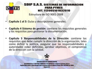 Estructura de ISO 9001-2008 
• Capítulo 1 al 3: Guías y descripciones generales. 
• Capítulo 4 Sistema de gestión: contiene los requisitos generales 
y los requisitos para gestionar la documentación. 
• Capítulo 5 Responsabilidades de la Dirección: contiene los 
requisitos que debe cumplir la dirección de la organización, tales 
como definir la política, asegurar que las responsabilidades y 
autoridades están definidas, aprobar objetivos, el compromiso 
de la dirección con la calidad. 
 