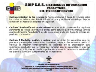 • Capítulo 6 Gestión de los recursos: la Norma distingue 3 tipos de recursos sobre 
los cuales se debe actuar: RRHH, infraestructura, y ambiente de trabajo. Aquí se 
contienen los requisitos exigidos en su gestión. 
• Capítulo 7 Realización del producto/servicio: aquí están contenidos los requisitos 
puramente de lo que se produce o brinda como servicio (la norma incluye servicio 
cuando denomina "producto"), desde la atención al cliente, hasta la entrega del 
producto o el servicio. 
• Capítulo 8 Medición, análisis y mejora: aquí se sitúan los requisitos para los 
procesos que recopilan información, la analizan, y que actúan en consecuencia. El 
objetivo es mejorar continuamente la capacidad de la organización para 
suministrar productos y/o servicios que cumplan con los requisitos. El objetivo 
declarado en la Norma, es que la organización busque sin descanso la satisfacción 
del cliente a través del cumplimiento de los requisitos 
 