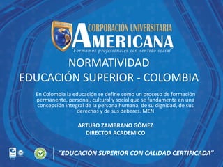 NORMATIVIDAD
EDUCACIÓN SUPERIOR - COLOMBIA
En Colombia la educación se define como un proceso de formación
permanente, personal, cultural y social que se fundamenta en una
concepción integral de la persona humana, de su dignidad, de sus
derechos y de sus deberes. MEN

ARTURO ZAMBRANO GÓMEZ
DIRECTOR ACADEMICO

 