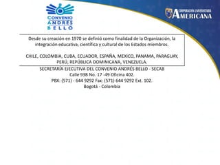 Desde su creación en 1970 se definió como finalidad de la Organización, la
integración educativa, científica y cultural de los Estados miembros.
CHILE, COLOMBIA, CUBA, ECUADOR, ESPAÑA, MEXICO, PANAMA, PARAGUAY,
PERÚ, REPÚBLICA DOMINICANA, VENEZUELA.
SECRETARÍA EJECUTIVA DEL CONVENIO ANDRÉS BELLO - SECAB
Calle 93B No. 17 -49 Oficina 402.
PBX: (571) - 644 9292 Fax: (571) 644 9292 Ext. 102.
Bogotá - Colombia

 