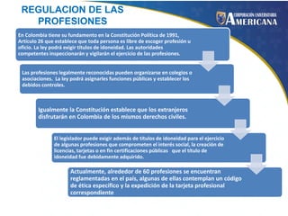 REGULACION DE LAS
PROFESIONES
En Colombia tiene su fundamento en la Constitución Política de 1991,
Artículo 26 que establece que toda persona es libre de escoger profesión u
oficio. La ley podrá exigir títulos de idoneidad. Las autoridades
competentes inspeccionarán y vigilarán el ejercicio de las profesiones.
Las profesiones legalmente reconocidas pueden organizarse en colegios o
asociaciones. La ley podrá asignarles funciones públicas y establecer los
debidos controles.

Igualmente la Constitución establece que los extranjeros
disfrutarán en Colombia de los mismos derechos civiles.
El legislador puede exigir además de títulos de idoneidad para el ejercicio
de algunas profesiones que comprometen el interés social, la creación de
licencias, tarjetas o en fin certificaciones públicas que el título de
idoneidad fue debidamente adquirido.

Actualmente, alrededor de 60 profesiones se encuentran
reglamentadas en el país, algunas de ellas contemplan un código
de ética específico y la expedición de la tarjeta profesional
correspondiente

 