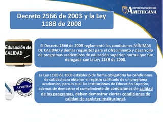 Decreto 2566 de 2003 y la Ley
1188 de 2008
El Decreto 2566 de 2003 reglamentó las condiciones MÍNIMAS
DE CALIDAD y demás requisitos para el ofrecimiento y desarrollo
de programas académicos de educación superior, norma que fue
derogada con la Ley 1188 de 2008.

La Ley 1188 de 2008 estableció de forma obligatoria las condiciones
de calidad para obtener el registro calificado de un programa
académico, para lo cual las Instituciones de Educación Superior,
además de demostrar el cumplimiento de condiciones de calidad

de los programas, deben demostrar ciertas condiciones de
calidad de carácter institucional.

 