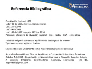 Referencia Bibliográfica
Constitución Nacional 1991
La Ley 30 de 1991, decretos reglamentarios
Ley 115 de 1994
Ley 749 de 2002
Ley 1188 de 2008 y decreto 1295 de 2010
Página del Ministerio de Educación Nacional – Icfes – Icetex – CNA – entre otras
Todas las imágenes contenidas aquí han sido descargadas de Internet
Y pertenecen a sus legítimos dueños.
Se autoriza su uso únicamente como material exclusivamente educativo

Arturo Zambrano Gómez, Director Académico – Corporación Universitaria Americana
Octubre 2 de 2013 – Capacitación en Normatividad para la Educación Superior, dirigida
A Decanos, Directores, Coordinadores, Auxiliares, Secretarias
de IES.
azgomez97@gmail.com

 